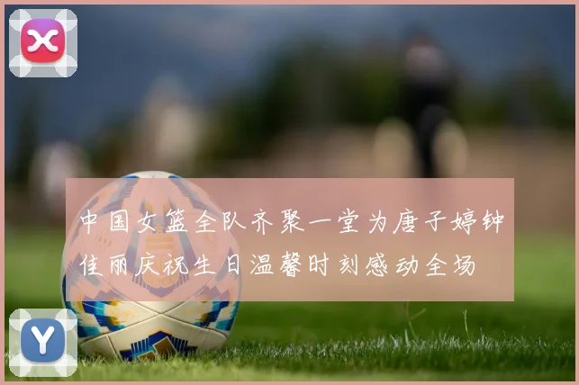 中国女篮全队齐聚一堂为唐子婷钟佳丽庆祝生日温馨时刻感动全场