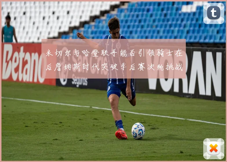 米切尔与哈登联手能否引领骑士在后詹姆斯时代突破季后赛次轮挑战