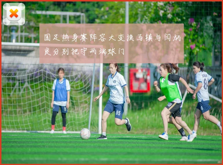 国足热身赛阵容大变换马镇与闫炳良分别把守两端球门