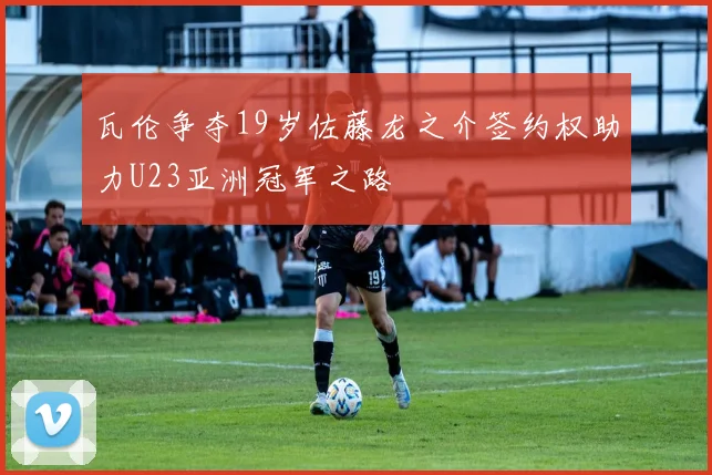 瓦伦争夺19岁佐藤龙之介签约权助力U23亚洲冠军之路