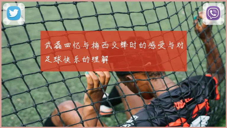 武磊回忆与梅西交锋时的感受与对足球快乐的理解