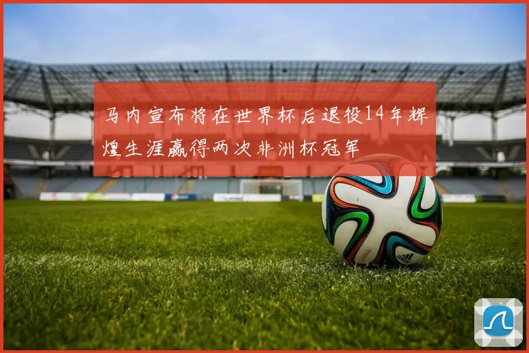 马内宣布将在世界杯后退役14年辉煌生涯赢得两次非洲杯冠军