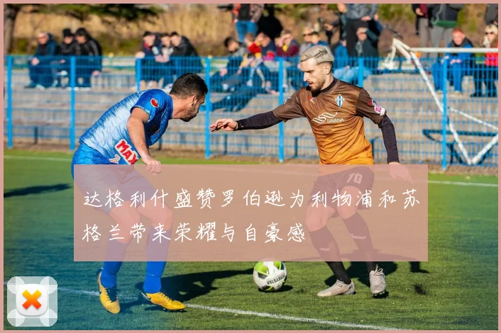 达格利什盛赞罗伯逊为利物浦和苏格兰带来荣耀与自豪感