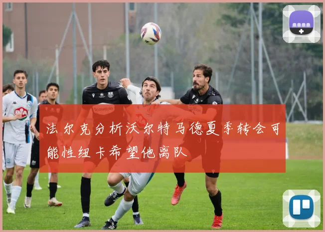 法尔克分析沃尔特马德夏季转会可能性纽卡希望他离队