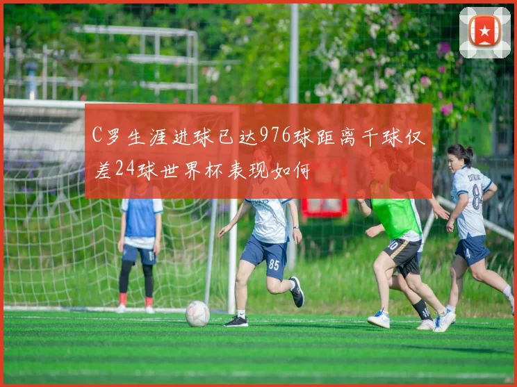 C罗生涯进球已达976球距离千球仅差24球世界杯表现如何