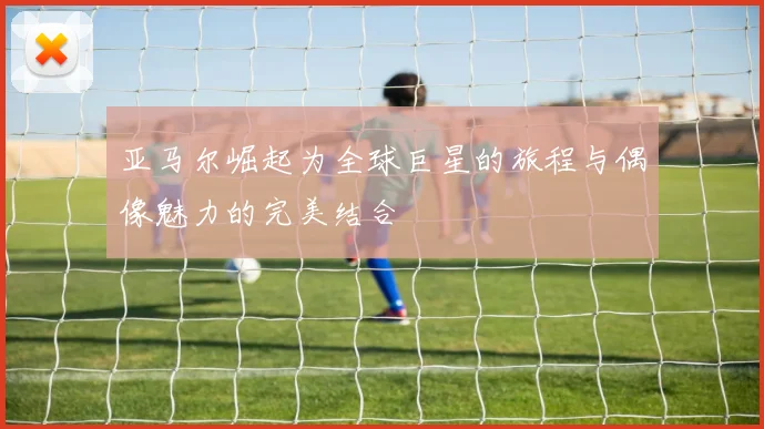 亚马尔崛起为全球巨星的旅程与偶像魅力的完美结合