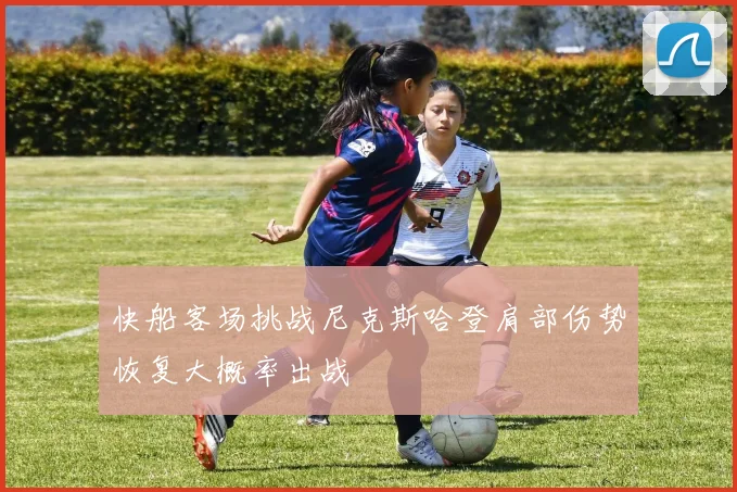 快船客场挑战尼克斯哈登肩部伤势恢复大概率出战