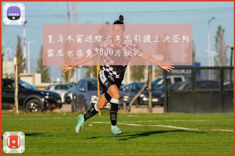 皇马冬窗连续六年无引援上次签约雷尼尔花费3000万欧元
