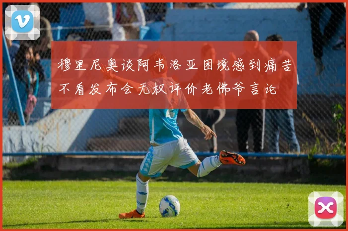 穆里尼奥谈阿韦洛亚困境感到痛苦不看发布会无权评价老佛爷言论