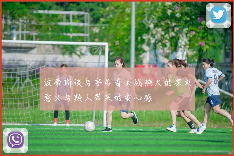 波蒂斯谈与字母哥共战热火的深刻意义与熟人带来的安心感