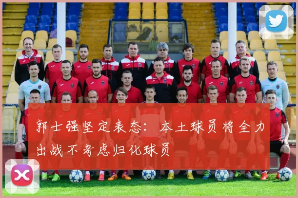 郭士强坚定表态：本土球员将全力出战不考虑归化球员
