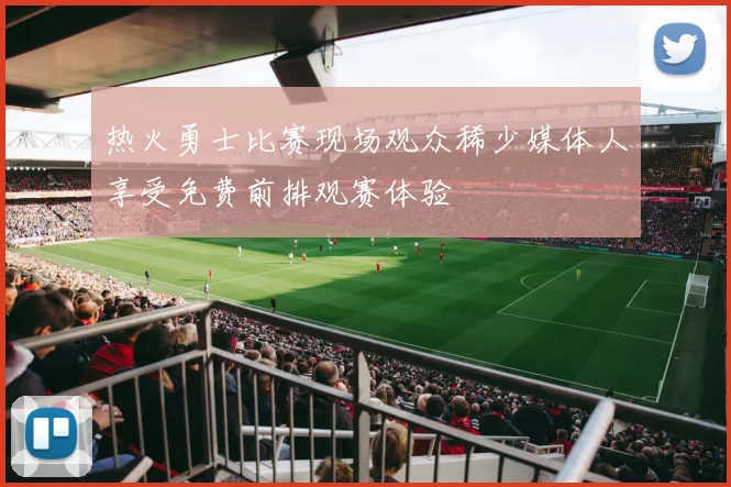 热火勇士比赛现场观众稀少媒体人享受免费前排观赛体验
