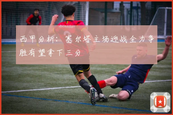西甲分析：塞尔塔主场迎战全力争胜有望拿下三分
