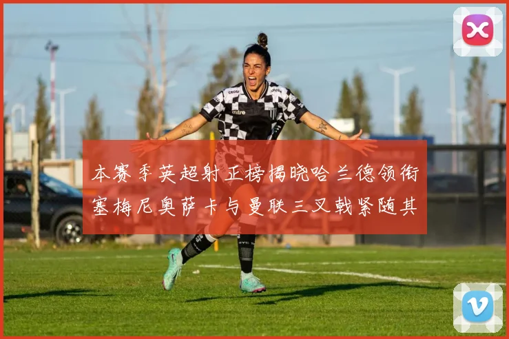 本赛季英超射正榜揭晓哈兰德领衔塞梅尼奥萨卡与曼联三叉戟紧随其后