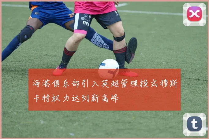 海港俱乐部引入英超管理模式穆斯卡特权力达到新高峰